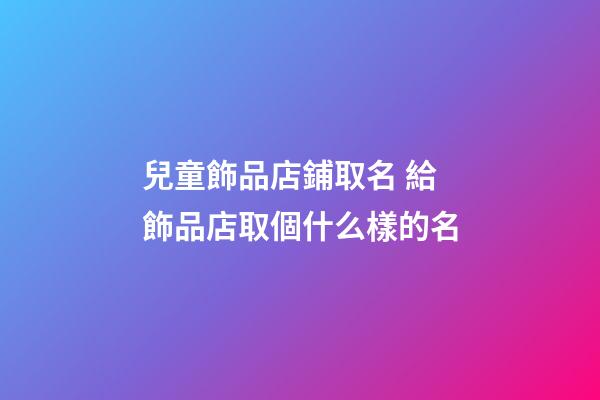 兒童飾品店鋪取名 給飾品店取個什么樣的名-第1張-店鋪起名-玄機派